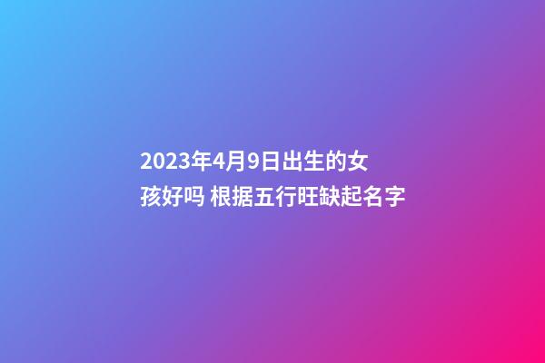 2023年4月9日出生的女孩好吗 根据五行旺缺起名字